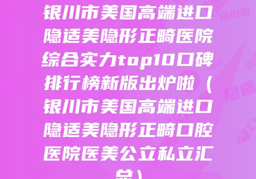 银川市美国高端进口隐适美隐形正畸医院综合实力top10口碑排行榜新版出炉啦（银川市美国高端进口隐适美隐形正畸口腔医院医美公立私立汇总）
