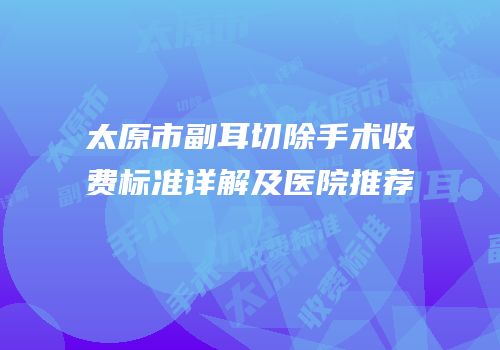 太原市副耳切除手术收费标准详解及医院推荐