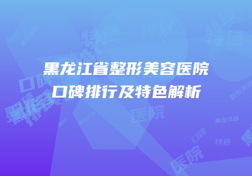 黑龙江省整形美容医院口碑排行及特色解析
