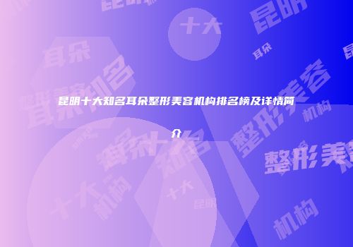 昆明十大知名耳朵整形美容机构排名榜及详情简介