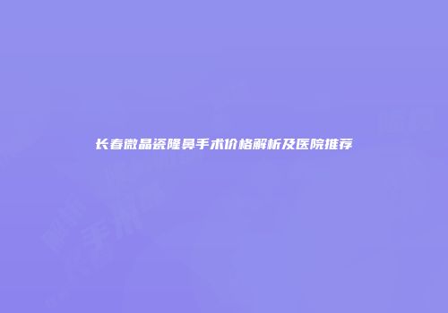 长春微晶瓷隆鼻手术价格解析及医院推荐