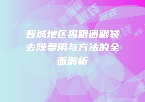 晋城地区黑眼圈眼袋去除费用与方法的全面解析