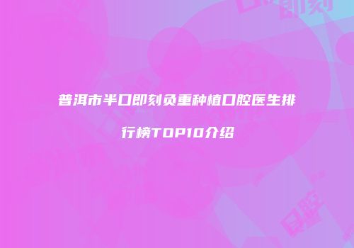 普洱市半口即刻负重种植口腔医生排行榜TOP10介绍