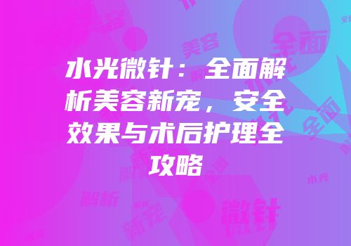 水光微针：全面解析美容新宠，安全效果与术后护理全攻略