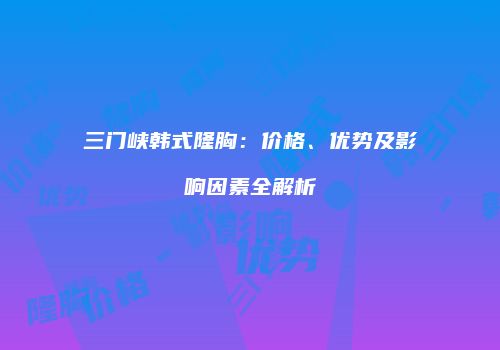 三门峡韩式隆胸：价格、优势及影响因素全解析