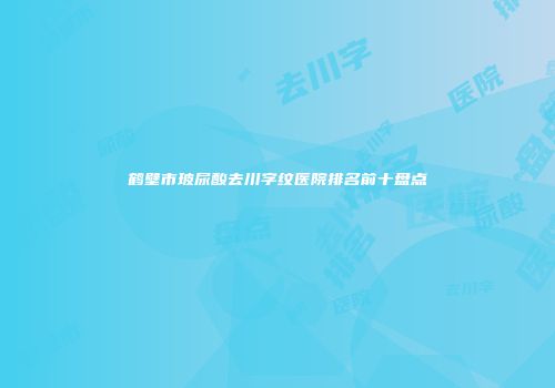 鹤壁市玻尿酸去川字纹医院排名前十盘点
