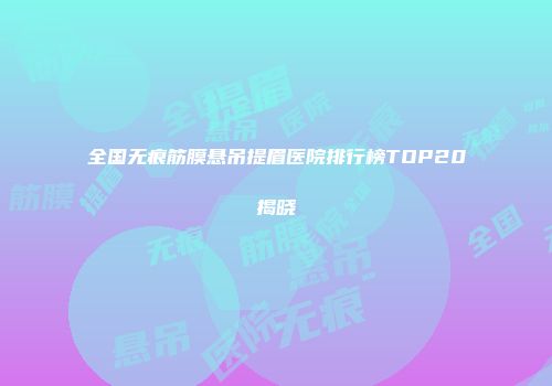 全国无痕筋膜悬吊提眉医院排行榜TOP20揭晓