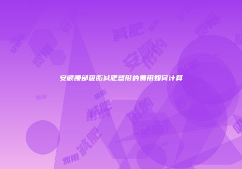 安顺腰部吸脂减肥塑形的费用如何计算