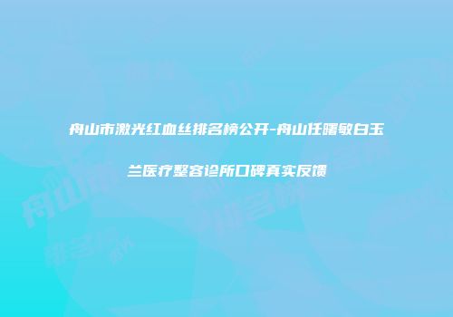 舟山市激光红血丝排名榜公开-舟山任曙敏白玉兰医疗整容诊所口碑真实反馈