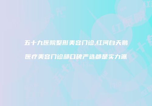 五十九医院整形美容门诊,红河白天鹅医疗美容门诊部口碑严选都是实力派
