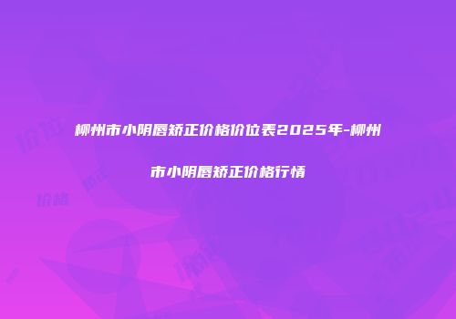 柳州市小阴唇矫正价格价位表2025年-柳州市小阴唇矫正价格行情