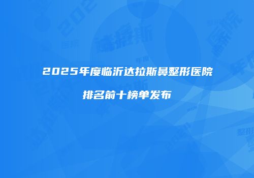 2025年度临沂达拉斯鼻整形医院排名前十榜单发布