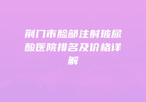 荆门市脸部注射玻尿酸医院排名及价格详解