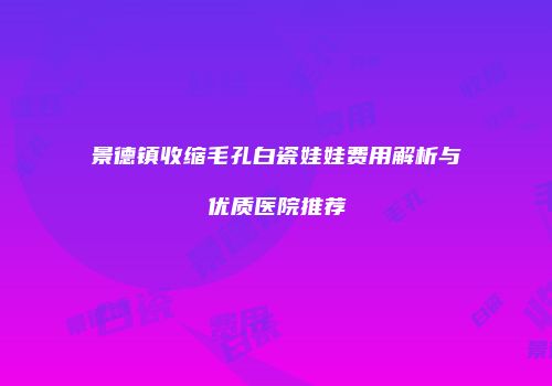景德镇收缩毛孔白瓷娃娃费用解析与优质医院推荐