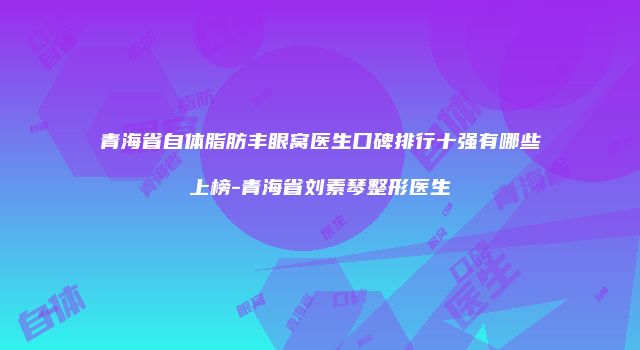 青海省自体脂肪丰眼窝医生口碑排行十强有哪些上榜-青海省刘素琴整形医生