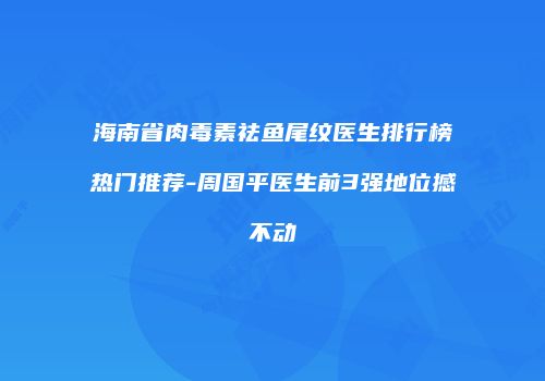 海南省肉毒素祛鱼尾纹医生排行榜热门推荐-周国平医生前3强地位撼不动