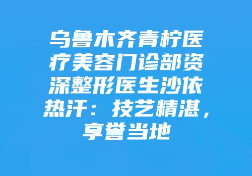 乌鲁木齐青柠医疗美容门诊部资深整形医生沙依热汗：技艺精湛，享誉当地