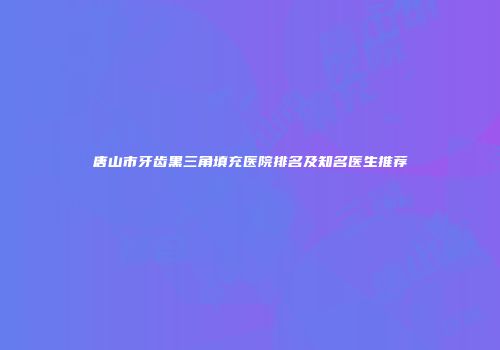 唐山市牙齿黑三角填充医院排名及知名医生推荐