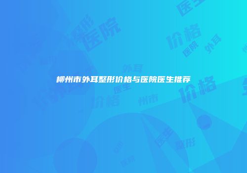 柳州市外耳整形价格与医院医生推荐