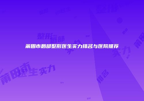 莆田市唇部整形医生实力排名与医院推荐