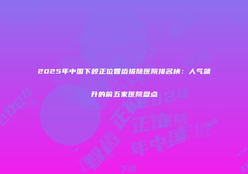 2025年中国下颌正位智齿拔除医院排名榜：人气飙升的前五家医院盘点