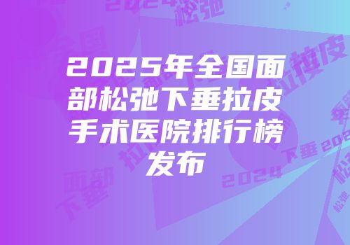 2025年全国面部松弛下垂拉皮手术医院排行榜发布