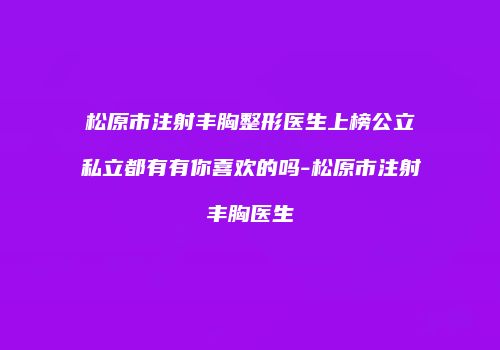 松原市注射丰胸整形医生上榜公立私立都有有你喜欢的吗-松原市注射丰胸医生
