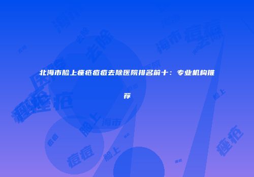 北海市脸上痤疮痘痘去除医院排名前十：专业机构推荐