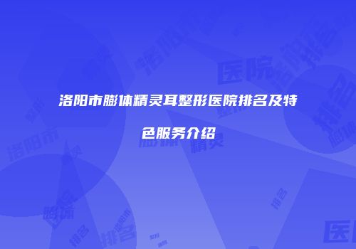 洛阳市膨体精灵耳整形医院排名及特色服务介绍