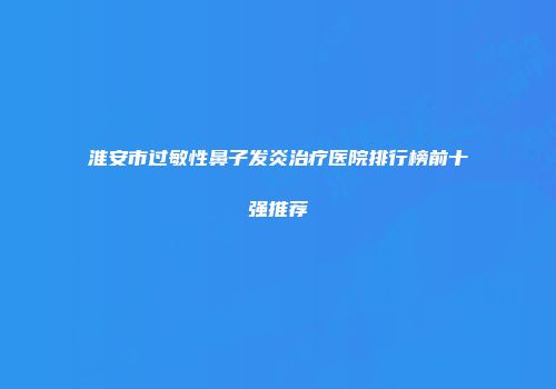 淮安市过敏性鼻子发炎治疗医院排行榜前十强推荐
