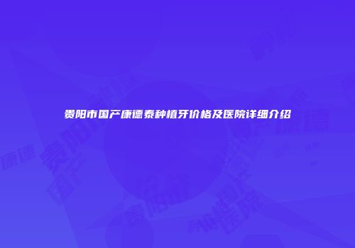 贵阳市国产康德泰种植牙价格及医院详细介绍