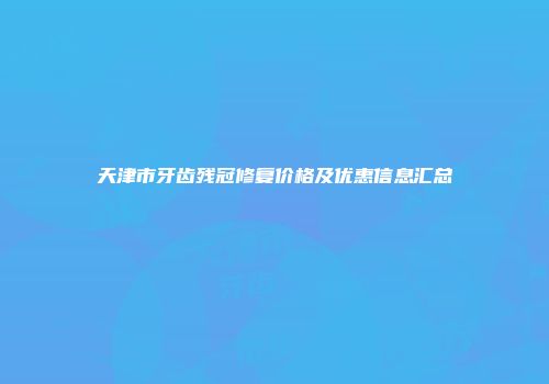 天津市牙齿残冠修复价格及优惠信息汇总
