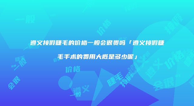 遵义接假睫毛的价格一般会很贵吗「遵义接假睫毛手术的费用大概是多少呢」