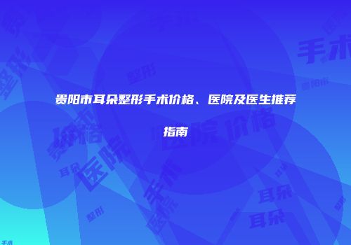 贵阳市耳朵整形手术价格、医院及医生推荐指南