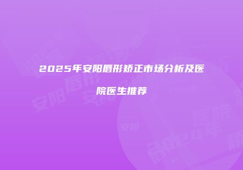 2025年安阳唇形矫正市场分析及医院医生推荐