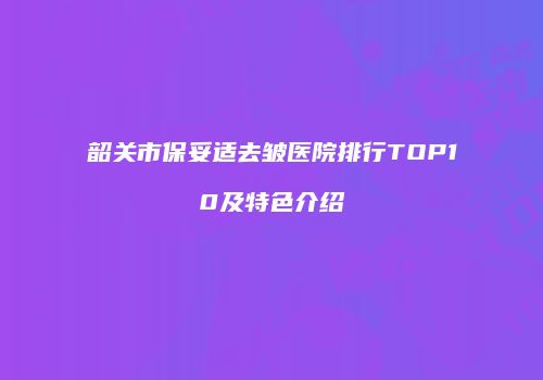 韶关市保妥适去皱医院排行TOP10及特色介绍
