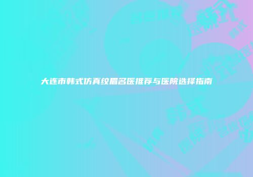 大连市韩式仿真纹眉名医推荐与医院选择指南