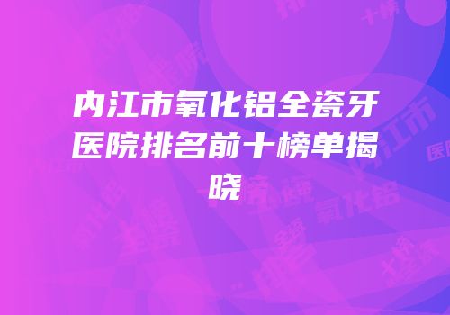 内江市氧化铝全瓷牙医院排名前十榜单揭晓