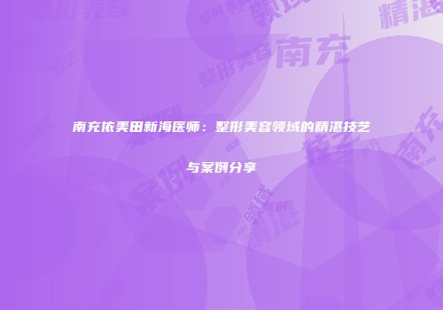 南充依美田新海医师：整形美容领域的精湛技艺与案例分享