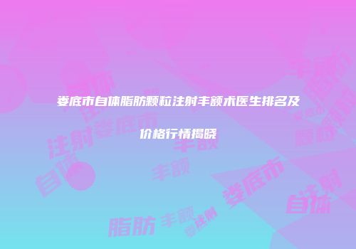娄底市自体脂肪颗粒注射丰额术医生排名及价格行情揭晓
