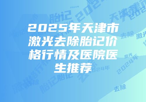 2025年天津市激光去除胎记价格行情及医院医生推荐