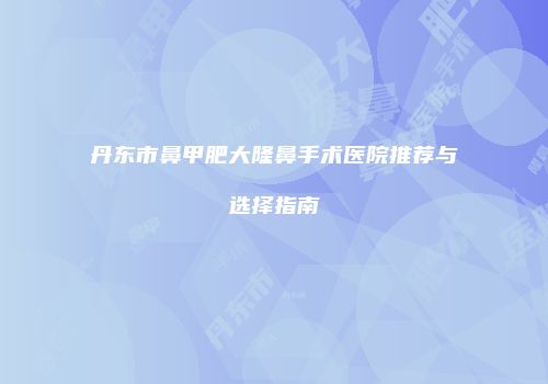 丹东市鼻甲肥大隆鼻手术医院推荐与选择指南