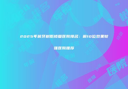 2025年前牙树脂修复医院排名：前10位效果较强医院推荐
