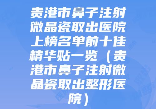 贵港市鼻子注射微晶瓷取出医院上榜名单前十佳精华贴一览（贵港市鼻子注射微晶瓷取出整形医院）