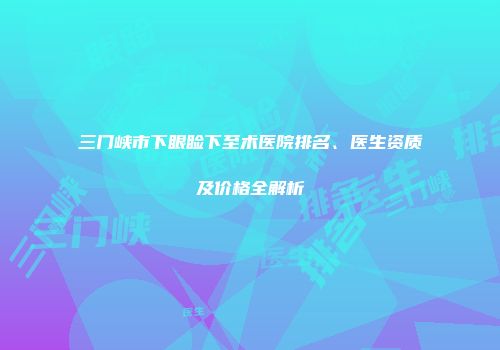 三门峡市下眼睑下至术医院排名、医生资质及价格全解析