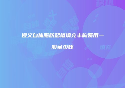 遵义自体脂肪移植填充丰胸费用一般多少钱