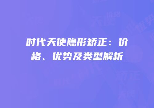 时代天使隐形矫正：价格、优势及类型解析