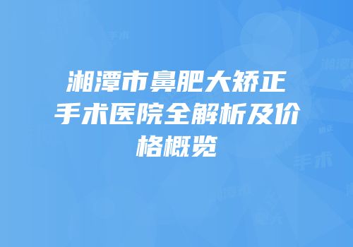 湘潭市鼻肥大矫正手术医院全解析及价格概览
