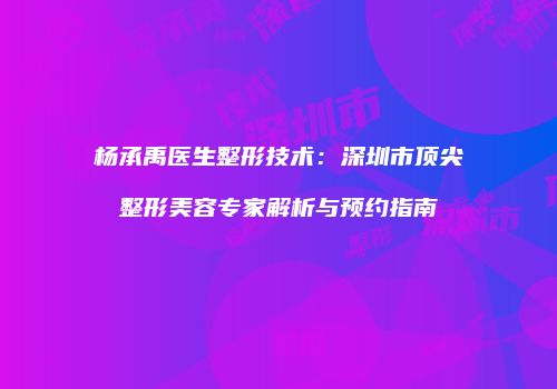 杨承禹医生整形技术：深圳市顶尖整形美容专家解析与预约指南