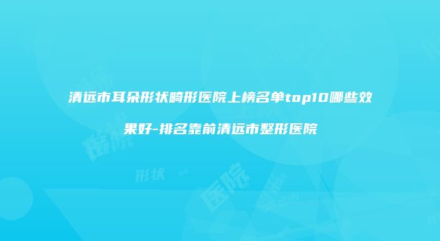 清远市耳朵形状畸形医院上榜名单top10哪些效果好-排名靠前清远市整形医院